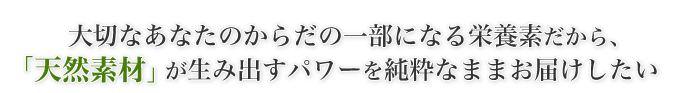 大切なあなたのからだの一部になる栄養素だから、「天然素材」が生み出すパワーを純粋なままお届けしたい