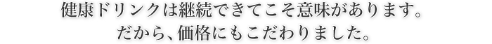 健康ドリンクは継続できてこそ意味があります。 だから、価格にもこだわりました。