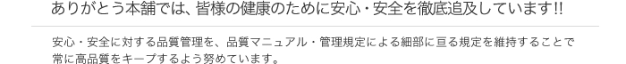 ありがとう本舗では、皆様の健康のために安心・安全を徹底追及しています!! 安心・安全に対する品質管理を、品質マニュアル・管理規定による細部に亘る規定を維持することで常に高品質をキープするよう努めています。